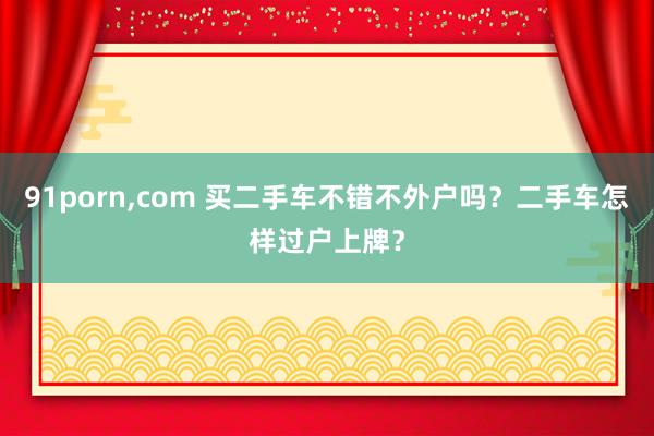 91porn，com 买二手车不错不外户吗？二手车怎样过户上牌？