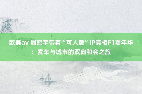 欧美av 周冠宇带着“可人版”IP亮相F1嘉年华：赛车与城市的双向和会之旅