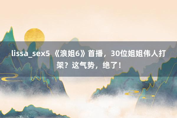 lissa_sex5 《浪姐6》首播，30位姐姐伟人打架？这气势，绝了！