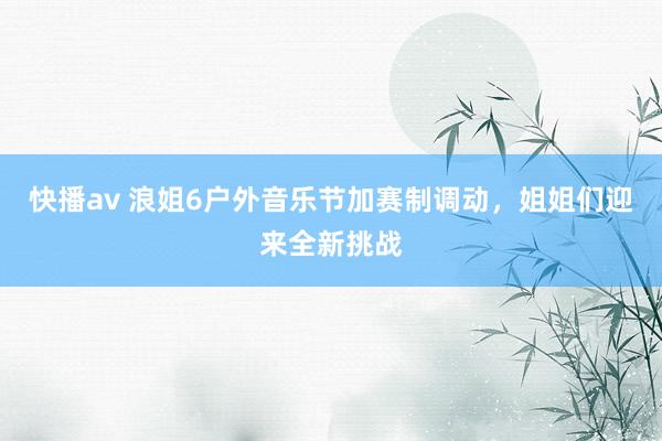 快播av 浪姐6户外音乐节加赛制调动，姐姐们迎来全新挑战