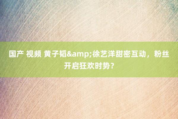 国产 视频 黄子韬&徐艺洋甜密互动，粉丝开启狂欢时势？
