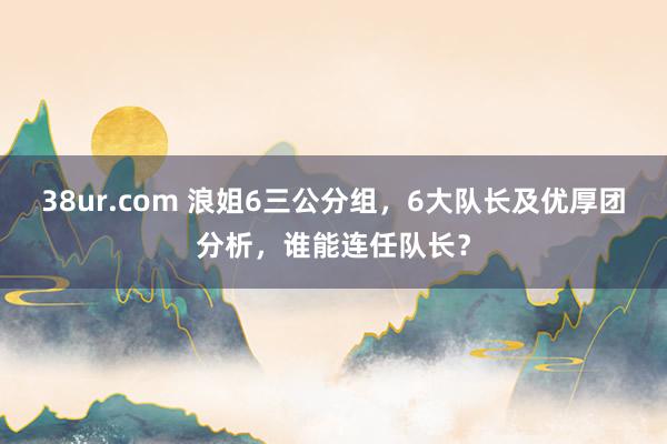 38ur.com 浪姐6三公分组，6大队长及优厚团分析，谁能连任队长？