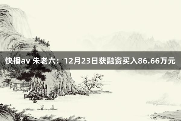 快播av 朱老六：12月23日获融资买入86.66万元