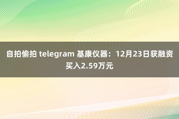 自拍偷拍 telegram 基康仪器：12月23日获融资买入2.59万元