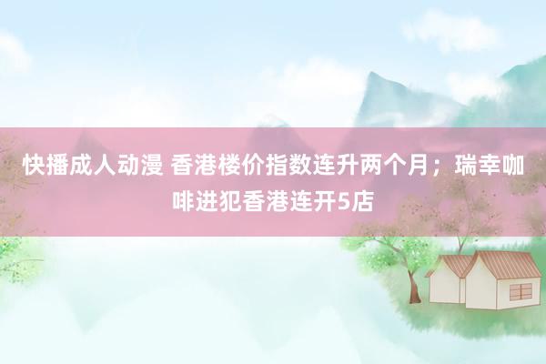 快播成人动漫 香港楼价指数连升两个月；瑞幸咖啡进犯香港连开5店
