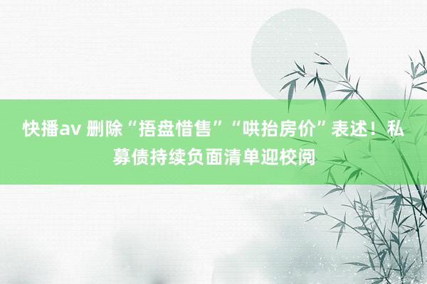 快播av 删除“捂盘惜售”“哄抬房价”表述！私募债持续负面清单迎校阅