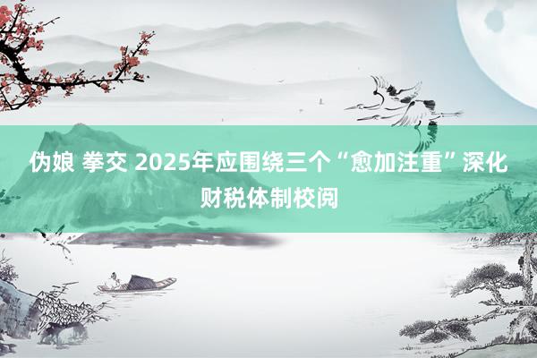 伪娘 拳交 2025年应围绕三个“愈加注重”深化财税体制校阅