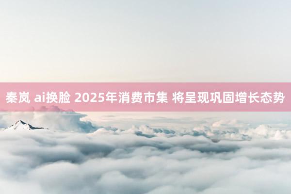 秦岚 ai换脸 2025年消费市集 将呈现巩固增长态势