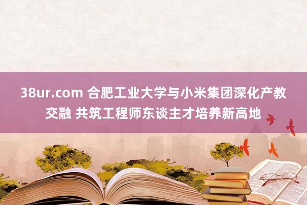 38ur.com 合肥工业大学与小米集团深化产教交融 共筑工程师东谈主才培养新高地