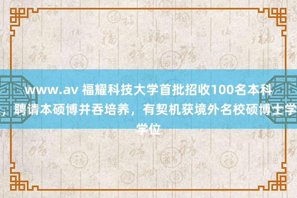 www.av 福耀科技大学首批招收100名本科生，聘请本硕博并吞培养，有契机获境外名校硕博士学位