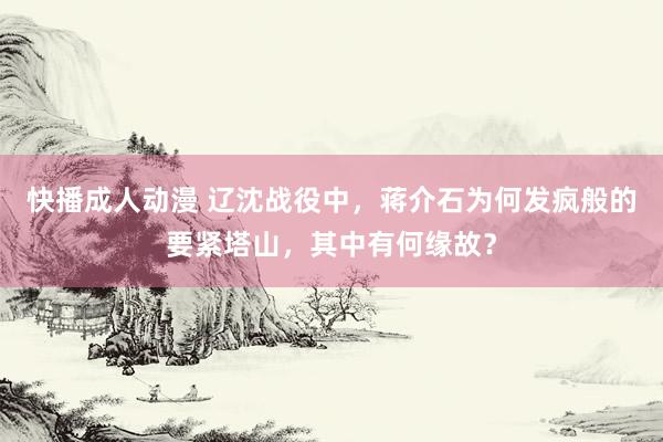 快播成人动漫 辽沈战役中，蒋介石为何发疯般的要紧塔山，其中有何缘故？