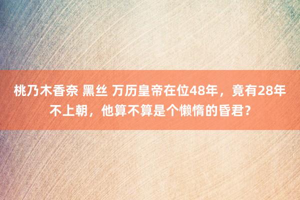 桃乃木香奈 黑丝 万历皇帝在位48年，竟有28年不上朝，他算不算是个懒惰的昏君？