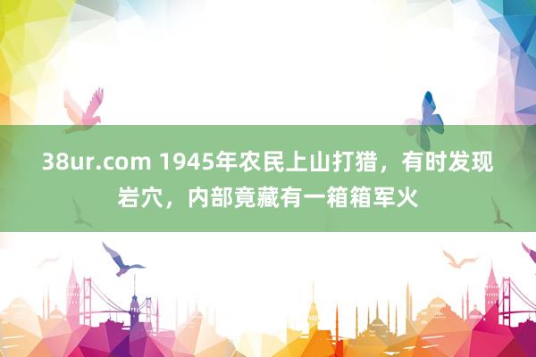 38ur.com 1945年农民上山打猎，有时发现岩穴，内部竟藏有一箱箱军火