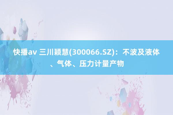 快播av 三川颖慧(300066.SZ)：不波及液体、气体、压力计量产物