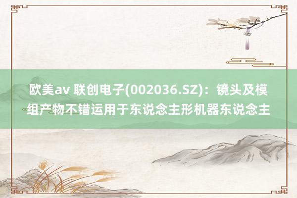 欧美av 联创电子(002036.SZ)：镜头及模组产物不错运用于东说念主形机器东说念主