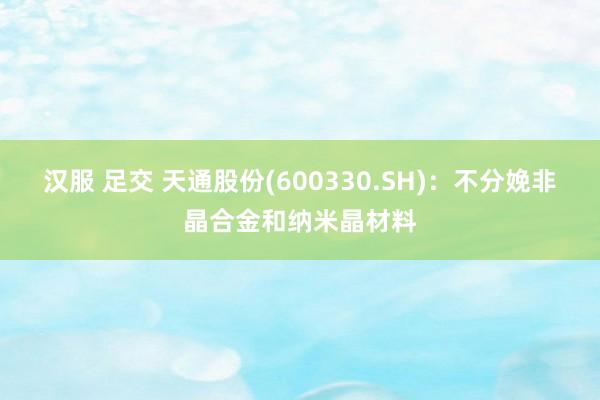 汉服 足交 天通股份(600330.SH)：不分娩非晶合金和纳米晶材料