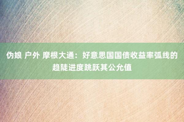 伪娘 户外 摩根大通：好意思国国债收益率弧线的趋陡进度跳跃其公允值
