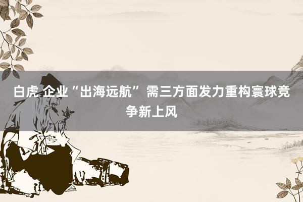 白虎 企业“出海远航” 需三方面发力重构寰球竞争新上风