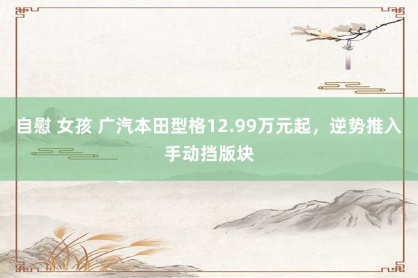 自慰 女孩 广汽本田型格12.99万元起，逆势推入手动挡版块