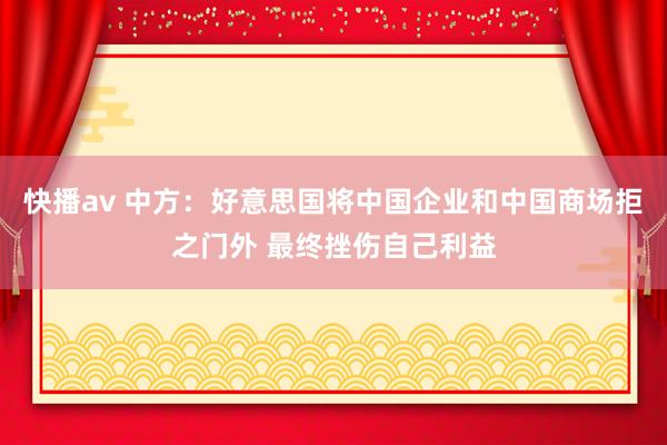 快播av 中方：好意思国将中国企业和中国商场拒之门外 最终挫伤自己利益