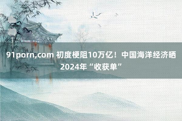 91porn，com 初度梗阻10万亿！中国海洋经济晒2024年“收获单”