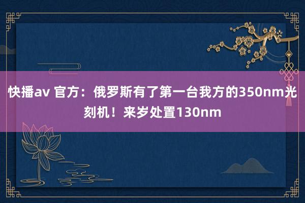 快播av 官方：俄罗斯有了第一台我方的350nm光刻机！来岁处置130nm