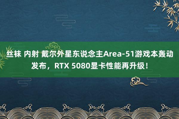 丝袜 内射 戴尔外星东说念主Area-51游戏本轰动发布，RTX 5080显卡性能再升级！