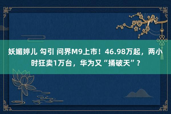 妖媚婷儿 勾引 问界M9上市！46.98万起，两小时狂卖1万台，华为又“捅破天”？