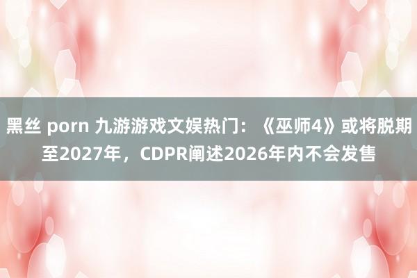 黑丝 porn 九游游戏文娱热门：《巫师4》或将脱期至2027年，CDPR阐述2026年内不会发售