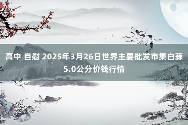 高中 自慰 2025年3月26日世界主要批发市集白蒜5.0公分价钱行情
