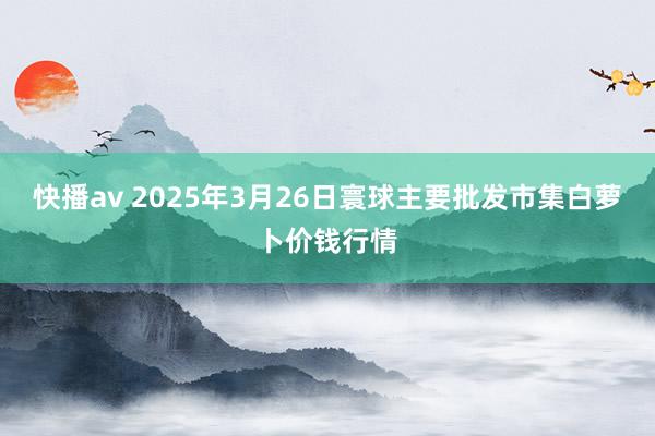 快播av 2025年3月26日寰球主要批发市集白萝卜价钱行情