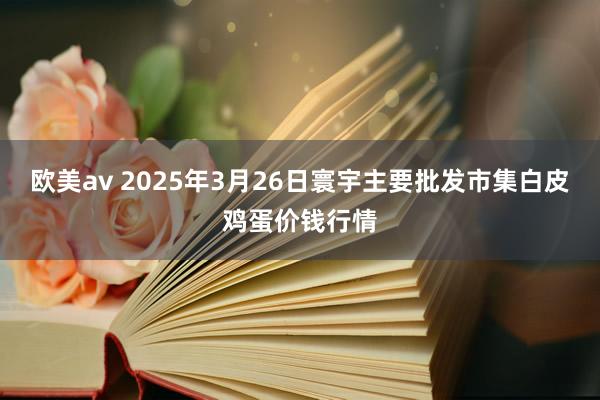 欧美av 2025年3月26日寰宇主要批发市集白皮鸡蛋价钱行情