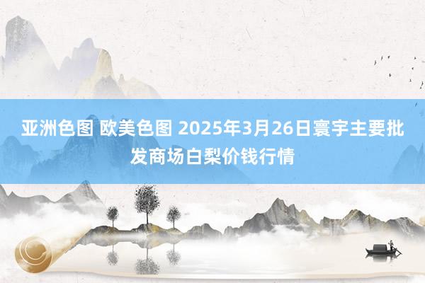 亚洲色图 欧美色图 2025年3月26日寰宇主要批发商场白梨价钱行情