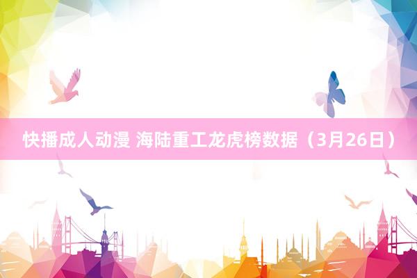 快播成人动漫 海陆重工龙虎榜数据（3月26日）