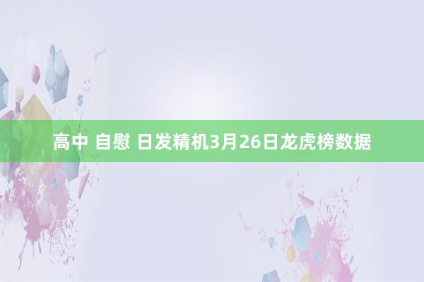 高中 自慰 日发精机3月26日龙虎榜数据