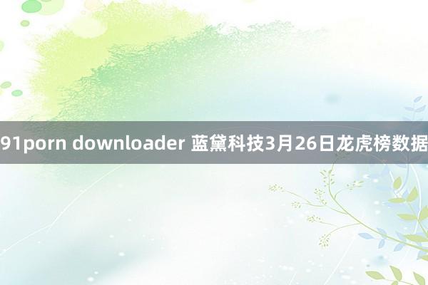 91porn downloader 蓝黛科技3月26日龙虎榜数据