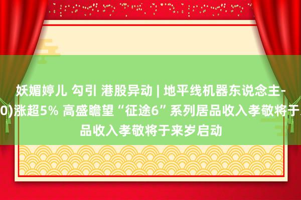 妖媚婷儿 勾引 港股异动 | 地平线机器东说念主-W(09660)涨超5% 高盛瞻望“征途6”系列居品收入孝敬将于来岁启动