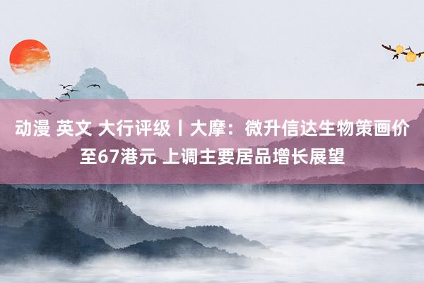 动漫 英文 大行评级丨大摩：微升信达生物策画价至67港元 上调主要居品增长展望