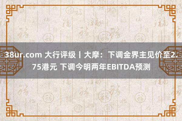 38ur.com 大行评级丨大摩：下调金界主见价至2.75港元 下调今明两年EBITDA预测