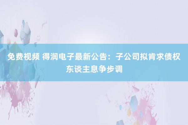 免费视频 得润电子最新公告：子公司拟肯求债权东谈主息争步调