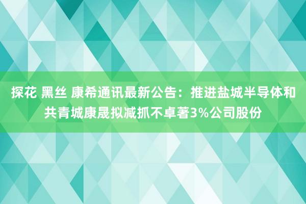 探花 黑丝 康希通讯最新公告：推进盐城半导体和共青城康晟拟减抓不卓著3%公司股份