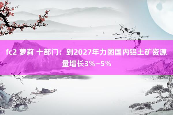 fc2 萝莉 十部门：到2027年力图国内铝土矿资源量增长3%—5%