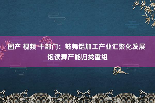国产 视频 十部门：鼓舞铝加工产业汇聚化发展 饱读舞产能归拢重组
