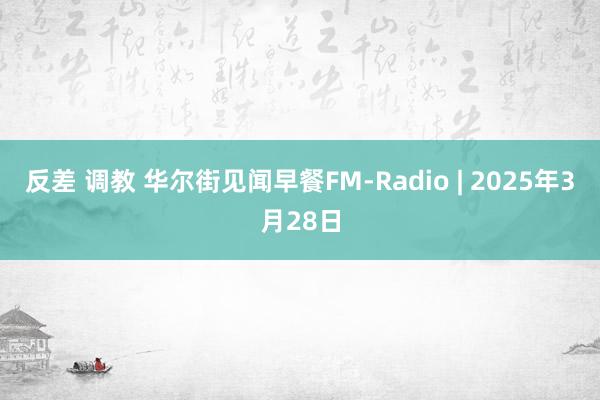 反差 调教 华尔街见闻早餐FM-Radio | 2025年3月28日