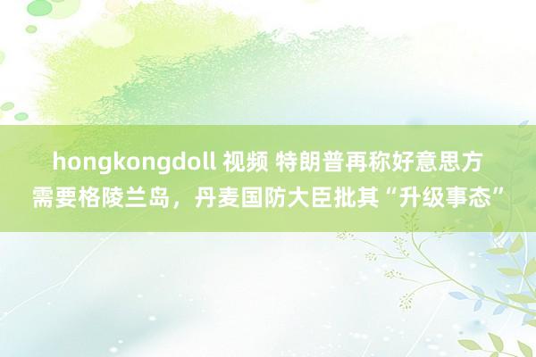 hongkongdoll 视频 特朗普再称好意思方需要格陵兰岛，丹麦国防大臣批其“升级事态”