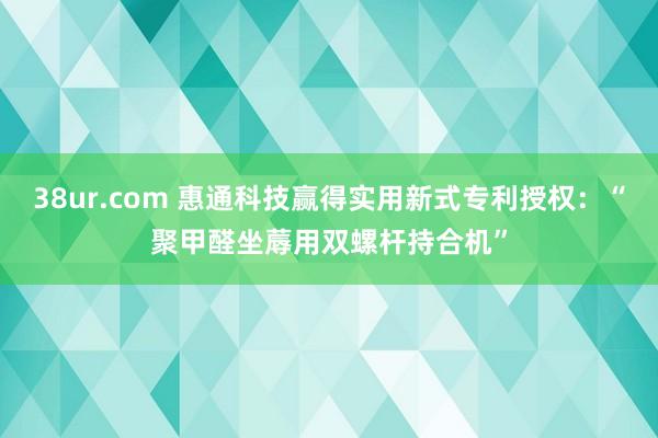 38ur.com 惠通科技赢得实用新式专利授权：“聚甲醛坐蓐用双螺杆持合机”