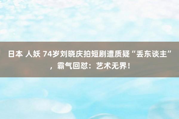 日本 人妖 74岁刘晓庆拍短剧遭质疑“丢东谈主”，霸气回怼：艺术无界！