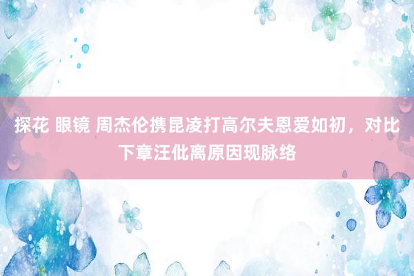 探花 眼镜 周杰伦携昆凌打高尔夫恩爱如初，对比下章汪仳离原因现脉络