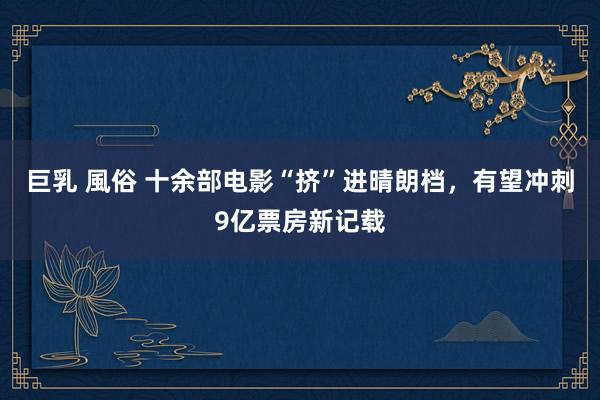 巨乳 風俗 十余部电影“挤”进晴朗档，有望冲刺9亿票房新记载