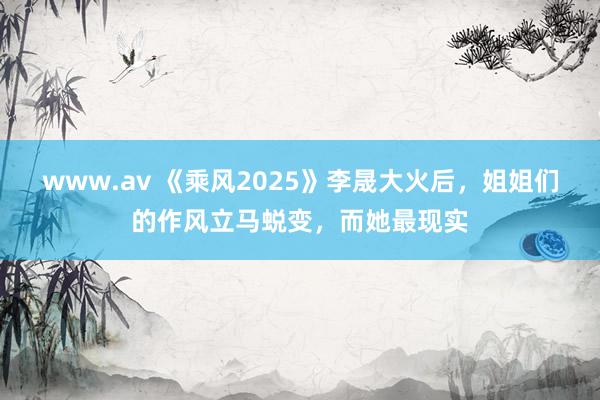 www.av 《乘风2025》李晟大火后，姐姐们的作风立马蜕变，而她最现实